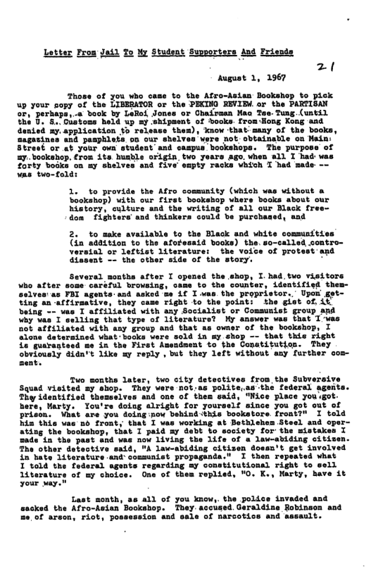 Letter Fros Jail To My Student Supporters And Frisnds z ! Mugust 1, 2967 Those of you who case to the Afro-Asien Bookshop to pick up your sopy of the LIBERATOR or the PECTND REVIDW.or the PARTIOAN ‘or Ghairoan Mao Zae. Tung (until 7 fong Kong and denied ay. application to release thes), know that maay of the books, aagatines aad paaphlets o0 our shelvas vgre not cbtainable oa Nain: Btrest or et your own student and caspus bookshops. The purpose of ay. bookahop. £rom ite husble origin two years ago. when sl T had was Zorty bookn on my shelves and five empty racks vhich T had made -~ vas two-folds 1. to provide the Afro cosmunity (vhich was without a bookshop) with our first bookshop whers books about our history, culture and the writing of all our Black free- dom fighters and thickers could be purchased, and 2. to make available to the Black and white communities (in addition to the aforesaid books) the. so-called sontro- versial or leftist literature: the voice of protest and the other side of the hop, I.had.two vieitors vhe after some carsl browsing, oam to the counber; idsatified thes- ves:as FBI agents and asked ue if I.was. the propristor..’ Upon get- “ing an acfiraative, they same right to the pointi the giet of it being < vas I affiliated with any Socialist or Comsunist group and why Vas I selling that type of literature? My answer was that 1-was not affiliated with any group and that as owner of the bookshop, I ned what bocks were sold in my shop -- that this right ent to the Conatitution. They obriously didn’t like my reply , but they left without any further cos- zent. Two months later, two city detectives from the Subvers: Squad vieited my shop. They wers not.as polite as:the federal ageit Thy identified themselves and one of them said, "Nice place you got: here, Marty. You’rs doiug alright for yourself since you got out of prison. Vhat are you doing:now behind this bookstors. front?" I told his this vas no front, that I was working at Bethlehem Steel and oper- ‘bookahop, that 1 paid my debt to socisty for’ the mistakes I w 1iving the 1ife of a law-abiding citisen ’ law-abiding citizen dossn’t in hate 1iterature and comminist propaganda.” I then repeated what 1 told the federal agents regarding my constitutional right to sell Litarature of my choice. One of thea replied, “O. K., Marty, have it our way. Last month, as 411 of you knowy the polics invaded and ked the Afro-Asian . They accused Geraldine Robinson and e reons Tiot, possession and sale of narcotice snd aseasie: